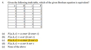 4.
Given the following truth table, which of the given Boolean equation is equivalent?
C
F
a
b
0
0
0
1
0
0
1
0
0
1
0
0
0
1
1
1
1
0
0
0
1
0
1
1
1
1
0
1
1
1
1
0
F(a,b,c) = a xnor (b xnor c)
F(a, b, c) = a or (b xor c)
(a)
(b)
(c)
(d)
(e)
None of the above
F(a,b,c) = a xnor (b xor c)
F(a, b, c)
= a xor b xor c