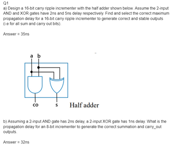 Q1
a) Design a 16-bit carry ripple incrementer with the half adder shown below. Assume the 2-input
AND and XOR gates have 2ns and 5ns delay respectively. Find and select the correct maximum
propagation delay for a 16-bit carry ripple incrementer to generate correct and stable outputs
(i.e for all sum and carry out bits).
Answer = 35ns
a b
B
CO
S
Half adder
b) Assuming a 2-input AND gate has 2ns delay, a 2-input XOR gate has 1ns delay. What is the
propagation delay for an 8-bit incrementer to generate the correct summation and carry_out
outputs.
Answer = 32ns