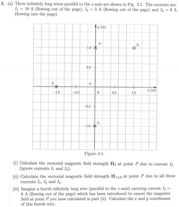 3. (a) Three infinitely long wires parallel to the z-axis are shown in Fig. 3.1. The currents are:
I₁ =10 A (flowing out of the page), I2 = 5 A (flowing out of the page) and 13 = 8 A
(flowing into the page).
y (m)
I.
+
-1.0
-0.5
1.0
*
0.5+
0
P
13
+
0
0.5
50
1.0
10
-0.5 +
12
-1.0
x (m)
Figure 3.1.
(i) Calculate the vectorial magnetic field strength H2 at point P due to current 12
(ignore currents I₁ and 13).
(ii) Calculate the vectorial magnetic field strength H1,2,3 at point P due to all three
currents I₁, 12 and 13.
(iii) Imagine a fourth infinitely long wire (parallel to the z-axis) carrying current 14 =
6 A (flowing out of the page) which has been introduced to cancel the magnetic
field at point P you have calculated in part (ii). Calculate the x and y coordinates
of this fourth wire.