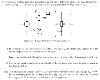 (c) A practical voltage regulator involving a Zener diode reference and series pass transistor is
shown in Fig. 15. The circuit is connected to an unregulated voltage source VIN
i IN
R 380
+
VIN
+1
100
100 RL
VOUT
λουτ
VZ
iz
Figure 15: Single-transistor voltage regulator.
If a change in the load causes the output voltage Vour to decrease, explain how the
circuit responds to restore the output voltage.
Note: No mathematical analysis is required, and a simple chain of reasoning is sufficient.
(ii) Sketch the small-signal equivalent circuit of the regulator and simplify your diagram as
much as possible.
(iii) The unregulated voltage source VIN is now replaced with a constant voltage VIN = 9V.
If the operating point of the Zener diode is (Iz, Vz) = (5 mA, 6.7V), and the transistor
has VBE = 0.7V, calculate the efficiency of the regulator.