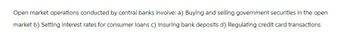 Open market operations conducted by central banks involve: a) Buying and selling government securities in the open
market b) Setting interest rates for consumer loans c) Insuring bank deposits d) Regulating credit card transactions