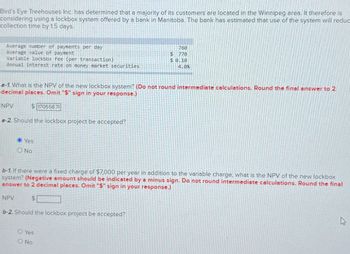 Bird's Eye Treehouses Inc. has determined that a majority of its customers are located in the Winnipeg area. It therefore is
considering using a lockbox system offered by a bank in Manitoba. The bank has estimated that use of the system will reduc
collection time by 1.5 days.
Average number of payments per day
760
Average value of payment
$ 770
Variable lockbox fee (per transaction)
$ 0.10
Annual interest rate on money market securities
4.0%
e-1. What is the NPV of the new lockbox system? (Do not round intermediate calculations. Round the final answer to 2
decimal places. Omit "$" sign in your response.)
NPV
$170558.7
e-2. Should the lockbox project be accepted?
Yes
No
b-1. If there were a fixed charge of $7,000 per year in addition to the variable charge, what is the NPV of the new lockbox
system? (Negative amount should be indicated by a minus sign. Do not round intermediate calculations. Round the final
answer to 2 decimal places. Omit "$" sign in your response.)
NPV
$
b-2. Should the lockbox project be accepted?
O Yes
ONO
D