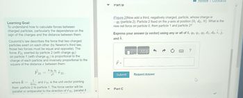 Learning Goal:
To understand how to calculate forces between
charged particles, particularly the dependence on the
sign of the charges and the distance between them.
Coulomb's law describes the force that two charged
particles exert on each other (by Newton's third law,
those two forces must be equal and opposite). The
force F21 exerted by particle 2 (with charge q2)
on particle 1 (with charge q₁) is proportional to the
charge of each particle and inversely proportional to the
square of the distance r between them:
k 92 91
r21.
F21
72
where k =
1
and 21 is the unit vector pointing
4TTEO
from particle 2 to particle 1. The force vector will be
parallel or antiparallel to the direction of f 21, parallel if
Part B
(Figure 2)Now add a third, negatively charged, particle, whose charge is
-92 (particle 2). Particle 2 fixed on the y-axis at position (0, d2, 0). What is the
new net force on particle 0, from particle 1 and particle 2?
Express your answer (a vector) using any or all of k, go, 91, 92, di, d2, i, j,
and k.
F =
Submit
Part C
17 ΑΣΦ
Review Constants
Request Answer
?