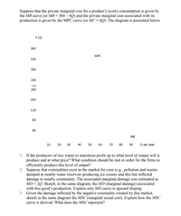 Suppose that the private marginal cost for a product's (corn) consumption is given by
the MB curve (or MB = 360 – 4Q) and the private marginal cost associated with its
production is given by the MPC curve (or MC = 6Q). The diagram is presented below.
P (S)
360
MPC
320
280
240
216
200
160
120
80
40
MB
10
Q per year
20
30
40
50
60
70
80
90
1. If the producers of rice wants to maximize profit up to what level of output will it
produce and at what price? What condition should be met in order for the firms to
efficiently produce this level of output?
2. Suppose that externalities exist in the market for corn (e.g., pollution and wastes
dumped in nearby water reservoir producing ice cream) and this has inflicted
damage to nearby community. The associated marginal damage was estimated as
MD = 20. Sketch, in the same diagram, the MD (marginal damage) associated
with this good's production. Explain why MD curve is upward sloping.
3. Given the damage inflicted by the negative externality created by this market,
sketch in the same diagram the MSC (marginal social cost). Explain how the MSC
curve is derived. What does the MSC represent?
