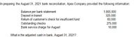 In preparing the August 31, 2021 bank reconciliation, Apex Company provided the following information:
Balance per bank statement
Deposit in transit
Return of customer's check for insufficient fund
Outstanding checks
Bank service charge for August
1,805,000
325,000
60,000
275,000
10,000
What is the adjusted cash in bank, August 31, 2021?
