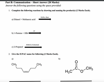 Part B: Communication – Short Answer (28 Marks)
-
Answer the following questions using the space provided:
1. Complete the following reactions by drawing and naming the product(s) (2 Marks Each).
H2SO4, Heat
a) Ethanol Methanoic acid
H+
b) 1-Pentene + HBr
KMnO4 (Unlimited)
c) 2-Propanol
2. Give the IUPAC name for following (2 Marks Each).
a)
CH3
CH3
b)
||
CH3
H3C