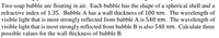 Two soap bubble are floating in air. Each bubble has the shape of a spherical shell and a
refractive index of 1.35. Bubble A has a wall thickness of 100 nm. The wavelength of
visible light that is most strongly reflected from bubble A is 540 nm. The wavelength of
visible light that is most strongly reflected from bubble B is also 540 nm. Calculate three
possible values for the wall thickness of bubble B.
