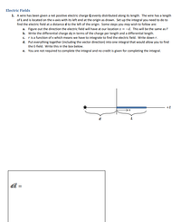 Electric Fields
1. A wire has been given a net positive electric charge Q evenly distributed along its length. The wire has a length
of L and is located on the x-axis with its left end at the origin as drawn. Set up the integral you need to do to
find the electric field at a distance d to the left of the origin. Some steps you may wish to follow are:
a. Figure out the direction the electric field will have at our location x = -d. This will be the same as f
b. Write the differential charge dą in terms of the charge per length and a differential length.
c. ris a function of x which means we have to integrate to find the electric field. Write down r.
d. Put everything together (including the vector direction) into one integral that would allow you to find
the E-field. Write this in the box below.
e. You are not required to complete the integral and no credit is given for completing the integral.
d
dE =
