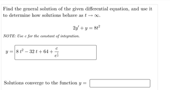 Find the general solution of the given differential equation, and use it
to determine how solutions behave as t →∞.
2y + y = 8t²
NOTE: Use c for the constant of integration.
y = 8 t²-32 t +64 +
e2
Solutions converge to the function y =