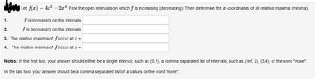 Let f(x) = 4x²
-2x4. Find the open intervals on which f is increasing (decreasing). Then determine the x-coordinates of all relative maxima (minima).
f is increasing on the intervals
f is decreasing on the intervals
3. The relative maxima of f occur at x =
4. The relative minima of f occur at x =
1.
2.
Notes: In the first two, your answer should either be a single interval, such as (0,1), a comma separated list of intervals, such as (-inf, 2), (3,4), or the word "none".
In the last two, your answer should be a comma separated list of values or the word "none".
