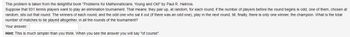 This problem is taken from the delightful book "Problems for Mathematicians, Young and Old" by Paul R. Halmos.
Suppose that 931 tennis players want to play an elimination tournament. That means: they pair up, at random, for each round; if the number of players before the round begins is odd, one of them, chosen at
random, sits out that round. The winners of each round, and the odd one who sat it out (if there was an odd one), play in the next round, till, finally, there is only one winner, the champion. What is the total
number of matches to be played altogether, in all the rounds of the tournament?
Your answer:
Hint: This is much simpler than you think. When you see the answer you will say "of course".