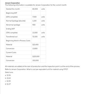 Jensen Corporation
The following information is available for Jensen Corporation for the current month:
Started this month
80,000
Beginning WIP
(40% complete)
Normal Spoilage (discrete)
Abnormal spoilage
Ending WIP
(70% complete)
Transferred out
Beginning Work in Process Costs:
Material
Conversion
Current Costs:
Material
Conversion
7,500
a. $1.56
b. $1.63
c. $1.50
d. $1.37
1,100
900
13,000
72,500
$10,400
13,800
$120,000
350,000
units
units
units
units
units
units
All materials are added at the start of production and the inspection point is at the end of the process.
Refer to Jensen Corporation. What is cost per equivalent unit for material using FIFO?
Select one: