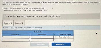 Bloom Company predicts it will incur fixed costs of $256,000 and earn income of $443,600 in the next period. Its expected
contribution margin ratio is 66%.
1. Compute the amount of expected total dollar sales.
2. Compute the amount of expected total variable costs.
Complete this question by entering your answers in the tabs below.
Required 1 Required 2
Compute the amount of expected total dollar sales.
Dollar Sales
Numerator:
Denominator:
Required 1
Total Dollar Sales
Total dollar sales
Required 2 >