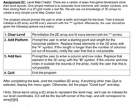 Assignment 5C: Level Map Creator. There are a variety of ways that game developers store
their level layouts. One simple method is to associate level elements with certain symbols, and
then storing them in a 2D grid inside a text file. We will use our knowledge of 2D arrays to
create a very simple Level Map Creator tool.
The program should prompt the user to enter a width and height for the level. Then it should
initialize a 2D array and fill every element with the "*" symbol. Afterwards, the user should be
given the following options via a menu:
1. Clear Level
Re-initialize the 2D array and fill every element with the "*" symbol.
2. Add Platform
Prompt the user to enter a starting point and length for the
horizontal platform. Replace those elements in the 2D array with
the "=" symbol. If the length is longer than the number of columns
(or out of bounds), notify the user that this is not possible.
3. Add Item
Prompt the user to enter a column and row index. Replace that
element in the 2D array with the "O" symbol. If the column and row
index in outside the bounds of the array, notify the user that this is
not possible.
4. Quit:
End the program
After completing the task, print the modified 2D array, If anything other than Quit is
selected, display the menu again. Otherwise, tell the player "Good bye!" and stop.
Hints: Since we're using a 2D array to represent the level map, we'lIl use its indexes for
our level coordinates. 0,0 will be the top-left corner of the map, and will correspond to
array[0][0].
