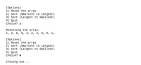 [Options]
1) Reset the array
2) Sort (Smallest to Largest)
3) Sort (Largest to Smallest)
4) Quit
Choice? 1

Resetting the array:
1, 2, 6, 6, 4, 2, 4, 0, 0, 1,

[Options]
1) Reset the array
2) Sort (Smallest to Largest)
3) Sort (Largest to Smallest)
4) Quit
Choice? 4

Closing out...