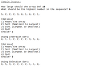 **Sample Output:**

**How large should the array be?** 10  
**What should be the highest number in the sequence?** 6  

5, 2, 2, 2, 3, 0, 1, 6, 2, 1,

**[Options]**  
1) Reset the array  
2) Sort (Smallest to Largest)  
3) Sort (Largest to Smallest)  
4) Quit  
**Choice?** 2  

**Using Insertion Sort:**  
0, 1, 1, 2, 2, 2, 2, 3, 5, 6,

**[Options]**  
1) Reset the array  
2) Sort (Smallest to Largest)  
3) Sort (Largest to Smallest)  
4) Quit  
**Choice?** 3  

**Using Selection Sort:**  
6, 5, 3, 2, 2, 2, 2, 1, 1, 0,