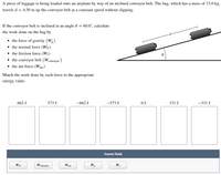 A piece of luggage is being loaded onto an airplane by way of an inclined conveyor belt. The bag, which has a mass of 15.0 kg, travels \( d = 4.50 \, \text{m} \) up the conveyor belt at a constant speed without slipping.

If the conveyor belt is inclined at an angle \( \theta = 60.0^\circ \), calculate the work done on the bag by:

- the force of gravity (\( W_g \))
- the normal force (\( W_N \))
- the friction force (\( W_f \))
- the conveyor belt (\( W_{\text{conveyor}} \))
- the net force (\( W_{\text{net}} \))

**Match the work done by each force to the appropriate energy value:**

- \( 662 \, \text{J} \)
- \( 573 \, \text{J} \)
- \( -662 \, \text{J} \)
- \( -573 \, \text{J} \)
- \( 0 \, \text{J} \)
- \( 331 \, \text{J} \)
- \( -331 \, \text{J} \)

**Answer Bank:**

- \( W_N \)
- \( W_{\text{conveyor}} \)
- \( W_{\text{net}} \)
- \( W_g \)
- \( W_f \)

The diagram shows a conveyor belt inclined at angle \( \theta \) with the horizontal. Two rollers support the belt where a piece of luggage moves a distance \( d \) along the inclined plane.