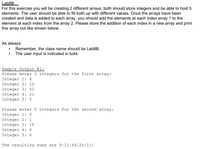 **Lab8B:**

For this exercise, you will be creating two different arrays. Both arrays should store integers and be able to hold five elements. The user should be able to fill both up with different values. Once the arrays have been created and data is added to each array, you should add the elements at each index from the first array to the element at each index from the second array. Please store the addition of each index in a new array and print this array out as shown below.

**As always:**
- Remember, the class name should be Lab8B.
- The user input is indicated in bold.

**Sample Output #1:**

```
Please enter 5 integers for the first array:
Integer 1: **4**
Integer 2: **10**
Integer 3: **50**
Integer 4: **21**
Integer 5: **5**

Please enter 5 integers for the second array:
Integer 1: **5**
Integer 2: **1**
Integer 3: **16**
Integer 4: **4**
Integer 5: **6**

The resulting sums are 9|11|66|25|11|
```