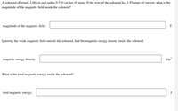 A solenoid of length 2.00 cm and radius 0.750 cm has 49 turns. If the wire of the solenoid has 1.95 amps of current, what is the
magnitude of the magnetic field inside the solenoid?
magnitude of the magnetic field:
T
Ignoring the weak magnetic field outside the solenoid, find the magnetic energy density inside the solenoid.
magnetic energy density:
J/m3
What is the total magnetic energy inside the solenoid?
total magnetic energy:
J
