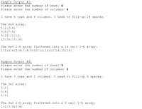 Sample Output #1:
Please enter the number of rows: 4
Please enter the number of columns: 4
I have 4 rows and 4 columns. I need to fill-up 16 spaces.
The 4x4 array:
1|2|3|4||
5|6|7|8|
9|10|11|12|
13|14|15|16||
The 4x4 2-D array flattened into a 16 cell 1-D array:
1|2|3|4|5|6|7|8|9|10|11|12|13|14|15|16||
Sample Output #2:
Please enter the number of rows: 3
Please enter the number of columns: 2
I have 3 rows and 2 columns. I need to fill-up 6 spaces.
The 3x2 array:
1|2||
3|4|
5|6|
The 3x2 2-D array flattened into a 6 cell 1-D array:
1|2|3|4|5| 6||
