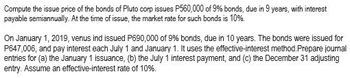 **Example Bond Issue Price and Journal Entries Calculation for an Educational Website**

---

### Bond Issue Price Calculation and Journal Entries

**Educational Content for Understanding Bonds**

In this exercise, we will calculate the issue price of bonds and illustrate how to make the necessary journal entries using the effective-interest method. This example will help students understand the financial accounting concepts related to bond issuance and interest payments.

**Problem Statement**

**Scenario 1:**

Compute the issue price of the bonds of Pluto Corp. Pluto Corp issues P650,000 of 9% bonds, due in 9 years, with interest payable semiannually. At the time of issuance, the market rate for such bonds is 10%.

**Solution:**

To find the issue price of the bonds, we need to calculate the present value (PV) of the future cash flows, i.e., the semiannual interest payments and the principal repayment at maturity. These cash flows are discounted using the market interest rate.

**Scenario 2:**

On January 1, 2019, Venus Ind. issued P690,000 of 9% bonds, due in 10 years. The bonds were issued for P647,006 and pay interest each July 1 and January 1. Venus Ind. uses the effective-interest method.

**Required:**

Prepare journal entries for the following transactions:
(a) The January 1 issuance
(b) The July 1 interest payment
(c) The December 31 adjusting entry

Assume an effective interest rate of 10%.

**Solution:**

**Journal Entries:**

1. **January 1 Issuance:**

   - **Debit**: Cash P647,006
   - **Debit**: Discount on Bonds Payable P42,994 (P690,000 - P647,006)
   - **Credit**: Bonds Payable P690,000

2. **July 1 Interest Payment:**
   
   Calculate the interest expense for the first semiannual period using the effective-interest rate:

   - **Interest Expense** = P647,006 * 5% = P32,350.30

   Actual interest payment:

   - **Interest Payment** = P690,000 * 4.5% = P31,050

   Amortization of the bond discount:

   - **Discount Amortization** = P32,350.30 - P31,050 = P1,300.30

   - **Journal Entry