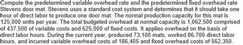 ### Overhead Calculation Guide

This section explains how to compute the predetermined variable overhead rate and the predetermined fixed overhead rate for Stevens Door Mat company. Here are the steps and details involved:

#### Background Information:

- **Standard Cost System**: Stevens uses this to estimate costs.
- **Labor Time**: Estimated at one hour of direct labor per door mat.

#### Production Capacity:
- **Normal Production Capacity**: 125,000 units per year.

#### Budgeted Overhead at Normal Capacity:
- **Total Budgeted Overhead**: $1,062,500
  - **Variable Costs**: $437,500
  - **Fixed Costs**: $625,000

#### Allocation Basis:
- **Overhead Allocation**: Based on direct labor hours.

#### Current Year Data:
- **Production**: 73,100 door mats
- **Direct Labor Hours Worked**: 86,700 hours
- **Variable Overhead Costs Incurred**: $186,405
- **Fixed Overhead Costs Incurred**: $562,350

#### Computation:

1. **Predetermined Variable Overhead Rate**: 
\[ \text{Variable Overhead Rate} = \frac{\text{Total Variable Overhead at Normal Capacity}}{\text{Total Direct Labor Hours at Normal Capacity}} \]
\[ \text{Variable Overhead Rate} = \frac{437,500}{125,000} = \$3.50 \text{ per direct labor hour} \]

2. **Predetermined Fixed Overhead Rate**: 
\[ \text{Fixed Overhead Rate} = \frac{\text{Total Fixed Overhead at Normal Capacity}}{\text{Normal Production Capacity}} \]
\[ \text{Fixed Overhead Rate} = \frac{625,000}{125,000} = \$5.00 \text{ per direct labor hour} \]

#### Summary:
- **Predetermined Variable Overhead Rate**: $3.50 per direct labor hour
- **Predetermined Fixed Overhead Rate**: $5.00 per direct labor hour