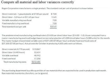 Compute all material and labor variances correctly
Rogen Corporation manufactures a single product. The standard cost per unit of product is shown below.
$7.00
Direct materials-1 pound plastic at $7.00 per pound
Direct labor-1.0 hours at $11.65 per hour
11.65
7.00
7.00
$32.65
Variable manufacturing overhead
Fixed manufacturing overhead
Total standard cost per unit
The predetermined manufacturing overhead rate is $14.00 per direct labor hour ($14.00 1.0). It was computed from a
master manufacturing overhead budget based on normal production of 5,300 direct labor hours (5,300 units) for the month.
The master budget showed total variable costs of $37,100 ($7.00 per hour) and total fixed overhead costs of
$37,100 ($7.00 per hour). Actual costs for October in producing 4.600 units were as follows.
Direct materials (4.770 pounds)
Direct labor (4,440 hours)
Variable overhead
Fixed overhead
Total manufacturing costs
$33.867
52.614
48.942
17,258
$152.681
The purchasing department buys the quantities of raw materials that are expected to be used in production each month.
Raw materials inventories, therefore, can be ignored.