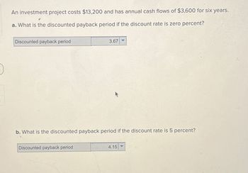 An investment project costs $13,200 and has annual cash flows of $3,600 for six years.
a. What is the discounted payback period if the discount rate is zero percent?
Discounted payback period
3.67
b. What is the discounted payback period if the discount rate is 5 percent?
Discounted payback period
4.15