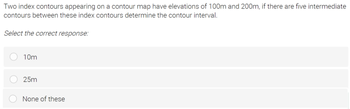 Two index contours appearing on a contour map have elevations of 100m and 200m, if there are five intermediate
contours between these index contours determine the contour interval.
Select the correct response:
10m
25m
None of these