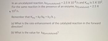 In an uncatalyzed reaction, KF(uncatalyzed) = 2.5 X 10-8/s and Keq is 5 X 10².
For the same reaction in the presence of an enzyme, KF(catalyzed) = 2.5 X
10²/s.
Remember that Keq = KF/KR = k₁/k-1.
(a) What is the rate enhancement of the catalyzed reaction in the forward
direction?
(b) What is the value for KR(uncatalyzed)?