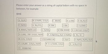 Please enter your answer as a string of capital letters with no space in between, for example: BME

A. H₂/Pt  
B. 1) NaNH₂, 2) H₂O  
C. tBuOK  
D. xs HBr  
E. Br₂/H₂O  
F. NaOEt  
G. Br₂/CCl₄  
H. EtBr  
I. HBr  
J. O₃/DMS  
K. KMnO₄, NaOH cold  
L. Na/NH₃  
M. HBr, ROOR  
N. 1) RCO₃H, 2) H₃O⁺  
O. 1) BH₃, THF 2) H₂O₂, NaOH  
P. 1) Hg(OAc)₂, H₂O 2) NaBH₄  
Q. Br₂, hv  
R. 1) O₃  2) H₂O  
S. H₂/Lindlar's cat.  
T. H₃O⁺  
U. HgSO₄, H₂SO₄, H₂O  
V. 1) R₂BH  2) H₂O₂, NaOH  
W. 1) xs NaNH₂  2) H₂O  
X. xs Br₂/CCl₄  
Y. HC≡CNa  