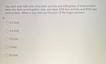 **Protein Purification Calculation**

You start with 100 units of protein activity and 100 grams of total protein. After the first centrifugation step, you have 25% less activity and 85% less total protein. What is your fold-purification of the target protein?

- ⨀ 0.3-fold
- ⨀ 3.4-fold
- ⨀ 75-fold
- ⨀ 5-fold
- ⨀ 20-fold

**Explanation for Calculation**

1. **Initial Protein Activity**: 100 units
2. **Initial Total Protein**: 100 grams

**After Centrifugation:**

- **Activity Loss**: 25%
  - Remaining Activity = 75% of 100 units = 75 units

- **Protein Loss**: 85%
  - Remaining Protein = 15% of 100 grams = 15 grams

**Fold-Purification Calculation:**

\[
\text{Fold-Purification} = \frac{\text{Remaining Activity}}{\text{Remaining Protein}} = \frac{75 \text{ units}}{15 \text{ grams}} = 5\text{-fold}
\]

The correct answer is 5-fold.