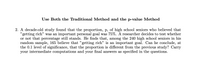 Use Both the Traditional Method and the p-value Method
2. A decade-old study found that the proportion, p, of high school seniors who believed that
"getting rich" was an important personal goal was 75%. A researcher decides to test whether
or not that percentage still stands. He finds that, among the 240 high school seniors in his
random sample, 165 believe that "getting rich" is an important goal. Can he conclude, at
the 0.1 level of significance, that the proportion is different from the previous study? Carry
your intermediate computations and your final answers as specified in the questions.
