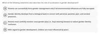 Which of the following statements best describes the role of socialization in gender development?
А
Parents can successfully force gender reassignment only if all environmental influences are fully sex-typed.
Gender identity develops from a biological basis in concert with personal, parental, peer, and societal
В
pressures.
Parents must carefully monitor cross-gender play (i.e., boys wearing dresses) to reduce gender identity
C)
confusion.
D) With regard to gender development, children are most influenced by peers.
