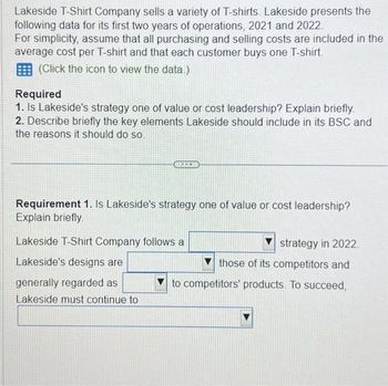 Lakeside T-Shirt Company sells a variety of T-shirts. Lakeside presents the
following data for its first two years of operations, 2021 and 2022.
For simplicity, assume that all purchasing and selling costs are included in the
average cost per T-shirt and that each customer buys one T-shirt.
(Click the icon to view the data.)
Required
1. Is Lakeside's strategy one of value or cost leadership? Explain briefly.
2. Describe briefly the key elements Lakeside should include in its BSC and
the reasons it should do so.
Requirement 1. Is Lakeside's strategy one of value or cost leadership?
Explain briefly.
Lakeside T-Shirt Company follows a
Lakeside's designs are
generally regarded as
Lakeside must continue to
strategy in 2022.
those of its competitors and
to competitors' products. To succeed,