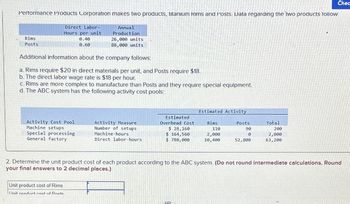 Performance Products Corporation makes two products, titanium Rims and Posts. Data regarding the two products follow:
Direct Labor-
Hours per unit
Rims
Posts
0.40
0.60
Annual
Production
26,000 units
88,000 units
Chec
Additional information about the company follows:
a. Rims require $20 in direct materials per unit, and Posts require $18.
b. The direct labor wage rate is $18 per hour.
c. Rims are more complex to manufacture than Posts and they require special equipment.
d. The ABC system has the following activity cost pools:
Estimated Activity
Activity Cost Pool
Machine setups
Special processing
General factory
Activity Measure
Number of setups
Machine-hours.
Estimated
Overhead Cost
$ 28,160
Rims
110
Posts
90
Total
200
$ 164,560
2,000
0
2,000
Direct labor-hours
$ 780,000
10,400
52,800
63,200
2. Determine the unit product cost of each product according to the ABC system. (Do not round intermediate calculations. Round
your final answers to 2 decimal places.)
Unit product cost of Rims
I Init product cost of Docte