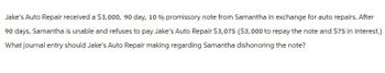 Jake's Auto Repair received a $3,000, 90 day, 10 % promissory note from Samantha in exchange for auto repairs. After
90 days, Samantha is unable and refuses to pay Jake's Auto Repair $3,075 ($3,000 to repay the note and $75 in interest.)
What journal entry should Jake's Auto Repair making regarding Samantha dishonoring the note?