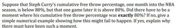 Suppose that Steph Curry's cumulative free throw percentage, one month into the NBA
season, is below 80%, but that one game later it is above 80%. Did there have to be a
moment where his cumulative free throw percentage was exactly 80%? If no, give a
simple numerical example showing how this might fail to happen. If yes, explain why
there must have been such a moment.