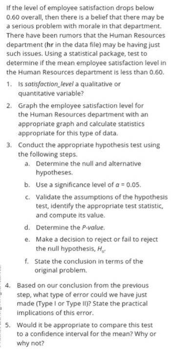 If the level of employee satisfaction drops below
0.60 overall, then there is a belief that there may be
a serious problem with morale in that department.
There have been rumors that the Human Resources
department (hr in the data file) may be having just
such issues. Using a statistical package, test to
determine if the mean employee satisfaction level in
the Human Resources department is less than 0.60.
1. Is satisfaction level a qualitative or
quantitative variable?
2. Graph the employee satisfaction level for
the Human Resources department with an
appropriate graph and calculate statistics
appropriate for this type of data.
3. Conduct the appropriate hypothesis test using
the following steps.
a. Determine the null and alternative
hypotheses.
b. Use a significance level of a = 0.05.
c. Validate the assumptions of the hypothesis
test, identify the appropriate test statistic,
and compute its value.
d. Determine the P-value.
e.
Make a decision to reject or fail to reject
the null hypothesis, H.
f. State the conclusion in terms of the
original problem.
4. Based on our conclusion from the previous
step, what type of error could we have just
made (Type I or Type II)? State the practical
implications of this error.
5. Would it be appropriate to compare this test
to a confidence interval for the mean? Why or
why not?