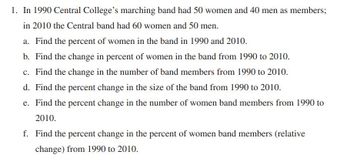 1. In 1990 Central College's marching band had 50 women and 40 men as members;
in 2010 the Central band had 60 women and 50 men.
a. Find the percent of women in the band in 1990 and 2010.
b. Find the change in percent of women in the band from 1990 to 2010.
c. Find the change in the number of band members from 1990 to 2010.
d. Find the percent change in the size of the band from 1990 to 2010.
e. Find the percent change in the number of women band members from 1990 to
2010.
f. Find the percent change in the percent of women band members (relative
change) from 1990 to 2010.