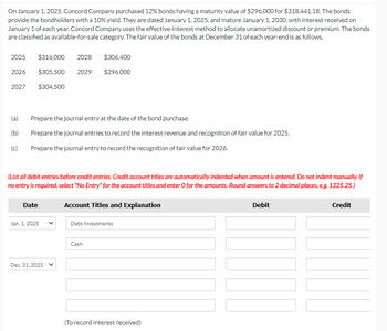 On January 1, 2025, Concord Company purchased 12% bonds having a maturity value of $296,000 for $318,441.18. The bonds
provide the bondholders with a 10% yield. They are dated January 1, 2025, and mature January 1, 2030, with interest received on
January 1 of each year. Concord Company uses the effective-interest method to allocate unamortized discount or premium. The bonds
are classified as available-for-sale category. The fair value of the bonds at December 31 of each year-end is as follows.
2025 $316,000 2028
$305,500 2029
$304,500
2026
2027
(a) Prepare the journal entry at the date of the bond purchase.
(b)
Prepare the journal entries to record the interest revenue and recognition of fair value for 2025.
(c)
Prepare the journal entry to record the recognition of fair value for 2026.
(List all debit entries before credit entries. Credit account titles are automatically indented when amount is entered. Do not indent manually. If
no entry is required, select "No Entry" for the account titles and enter O for the amounts. Round answers to 2 decimal places, e.g. 1225.25.)
Account Titles and Explanation
Date
Jan. 1, 2025
$306,400
$296,000
Dec. 31, 2025
Debt Investments
Cash
(To record interest received)
Debit
Credit