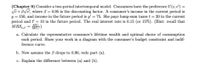 (Chapter 9) Consider a two-period intertemporal model. Consumers have the preference U(c, c') =
Vc+BVc, where B = 0.95 is the discounting factor. A consumer's income in the current period is
y = 150, and income in the future period is y' = 75. She pays lump-sum taxes t = 20 in the current
period and t' = 10 in the future period. The real interest rate is 0.15 (or 15%). (Hint: recall that
M RSd = )
MU.
a. Calculate the representative consumer's lifetime wealth and optimal choice of consumption
each period. Show your work in a diagram with the consumer's budget constraint and indif-
ference curve.
b. Now assume the B drops to 0.90, redo part (a).
c. Explain the difference between (a) and (b).
