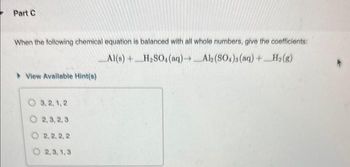 Part C
When the following chemical equation is balanced with all whole numbers, give the coefficients:
Al(s) + H₂SO4 (aq)→_Al2(SO4)3(aq) + H₂(g)
View Available Hint(s)
3,2,1,2
O2,3,2,3
2,2,2, 2
O2,3,1,3