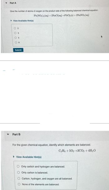 Part A
Give the number of atoms of oxygen on the product side of the following balanced chemical equation.
PbCl2 (s) + 2NaNO3(aq)
Pb(NO3)2(aq) + 2NaCl(aq)
View Available Hint(s)
02
3
05
6
Submit
Part B
For the given chemical equation, identify which elements are balanced.
C3H8+502-3CO2 + 4H₂O
View Available Hint(s)
Only carbon and hydrogen are balanced.
Only carbon is balanced.
O Carbon, hydrogen, and oxygen are all balanced.
None of the elements are balanced.
