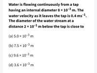 Water is flowing continuously from a tap
having an internal diameter 8 x 10-3 m. The
water velocity as it leaves the tap is 0.4 ms1.
The diameter of the water stream at a
distance 2 x 10-1 m below the tap is close to
(a) 5.0 × 10-3 m
(b) 7.5 x 10-3 m
(c) 9.6 x 10-3 m
(d) 3.6 x 10-3 m
