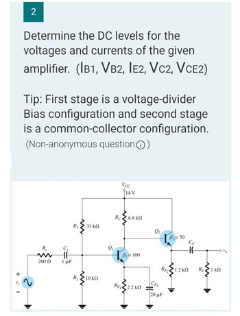 += 1
2
Determine the DC levels for the
voltages and currents of the given
amplifier. (IB1, VB2, IE2, VC2, VCE2)
Tip: First stage is a voltage-divider
Bias configuration and second stage
is a common-collector configuration.
(Non-anonymous question Ⓒ)
Vcc
R₁ 33 ΚΩ
B₂=50
1.2 ΚΩ
Rs
200 Ω
Cs
HE
1 μF
R₂
10 ΚΩ
2₁
Rc
14 V
| 6.8 ΚΩ
B₁ = 100
• 2.2 ΚΩ
REI
2₂
CEI
RE2
20 μF
HH
RL
Ovo
1 ΚΩ