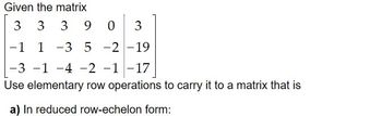 Given the matrix
3 3
3 90
3903
-3 5 -2 -19
-1 1-3
-3 -1 -4 -2 -1 -17
Use elementary row operations to carry it to a matrix that is
a) In reduced row-echelon form: