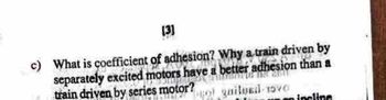 [3]
c) What is coefficient of adhesion? Why a train driven by
separately excited motors have a better adhesion than a
train driven by series motor?
19
quilved-1570
on incline