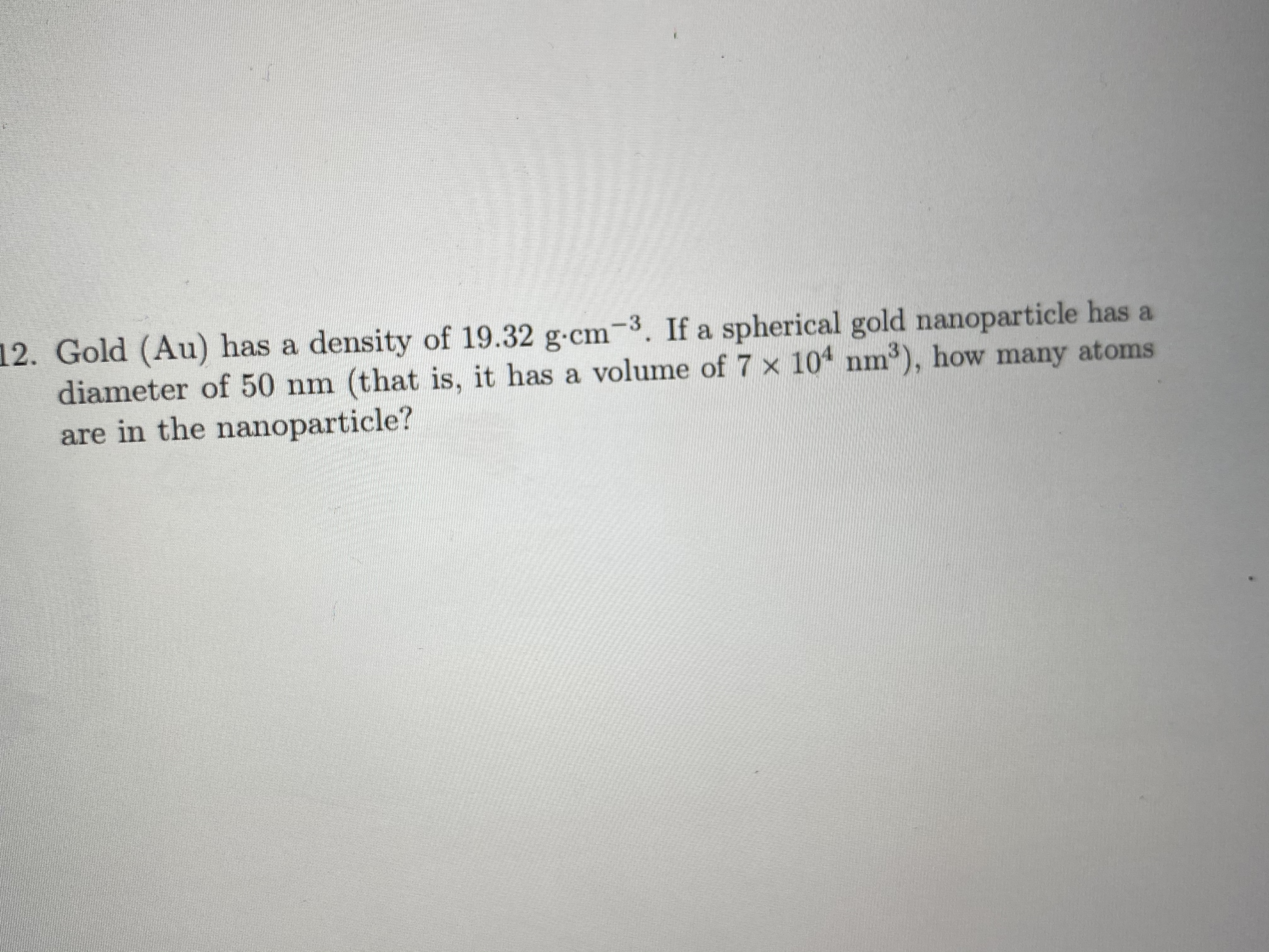 Gold (Au) has a density of 19.32 g-cm-3. If a spherical gold nanoparticle has a
diameter of 50 nm (that is, it has a volume of 7 x 104 nm3), how many atoms
are in the nanoparticle?
