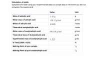 Calculation of yields
Complete the table using your experimental data (or sample data in the event you did not
complete the experiment)
Value
Unit
Mass of salicylic acid
1.43 g
Molar mass of salicylic acid
138.12 g/mol
g/mol
Moles of salicylic acid
0.0009
moles
Theoretical acetylsalicylic acid
moles
Molar mass of acetylsalicylic acid
|180.158 g/mol
g/mol
Theoretical mass of Acetylsalicylic acid
8 (A)
Experimental mass of acetylsalicylic acid
1.523
g (B)
% Yield (100% x B/A)
%
Melting Point of your sample
°C
Melting Point of pure acetylsalicylic acid
°C
